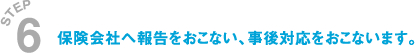 保険会社へ報告をおこない、事後対応をおこないます。