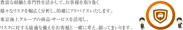 豊富な経験と専門性を活かして、お客様を取り巻く様々なリスクを幅広く分析し、的確にアドバイスいたします。東京海上グループの商品・サービスを活用し、リスクに対する最適な備えをお客様と一緒に考え、創ってまいります。