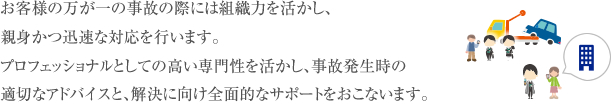 お客様の万が一の事故の際には組織力を活かし、親身かつ迅速な対応を行います。プロフェッショナルとしての高い専門性を活かし、事故発生時の適切なアドバイスと、解決に向け全面的なサポートをおこないます。