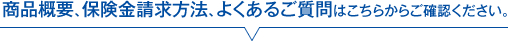 商品概要、保険金請求方法、よくあるご質問はこちらからご確認ください。