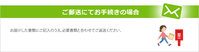 ご郵送にてお手続きの場合 お届けした書類にご記入のうえ、必要書類と合わせてご返送ください。