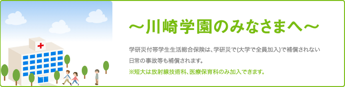 ご挨拶:学研災付帯学生生活総合保険は、学研災で(大学で全員加入)で補償されない日常の事故等も補償されます。※短大は放射線技術科、医療保育科のみ加入できます。