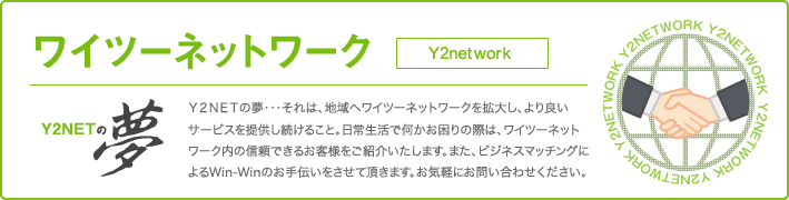 Ｙ２ＮＥＴの夢・・・それは、地域へワイツーネットワークを拡大し、より良いサービスを提供し続けること。日常生活で何かお困りの際は、ワイツーネットワーク内の信頼できるお客様をご紹介いたします。また、ビジネスマッチングによるWin-Winのお手伝いをさせて頂きます。お気軽にお問い合わせください。