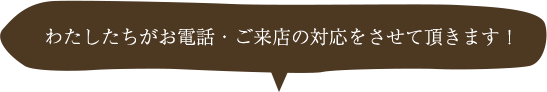 わたしたちがお電話・ご来店の対応をさせて頂きます！