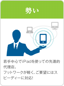 勢い。若手中心でiPadを使っての先進的代理店。フットワークが軽く、ご要望にはスピーディーに対応！