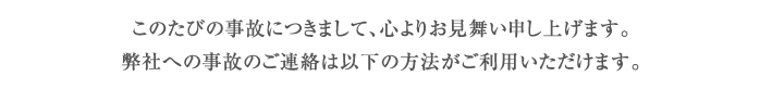 このたびの事故につきまして、心よりお見舞い申し上げます。弊社への事故のご連絡は以下の方法がご利用いただけます。