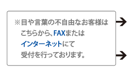 ※目や言葉の不自由なお客様はこちらから、FAXまたはインターネットにて受付を行っております。