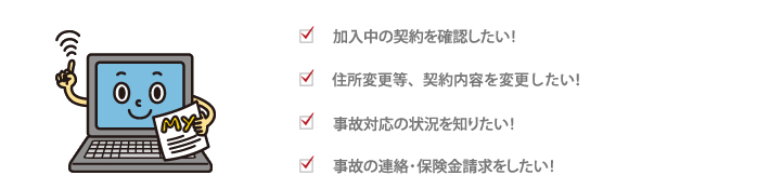 加入中の契約を確認したい！　住所変更等、契約内容を変更したい！　事故対応の状況を知りたい！　事故の連絡・保険金請求をしたい！