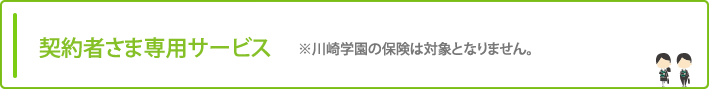 契約者さま専用サービス ※川崎学園の保険は対象となりません。